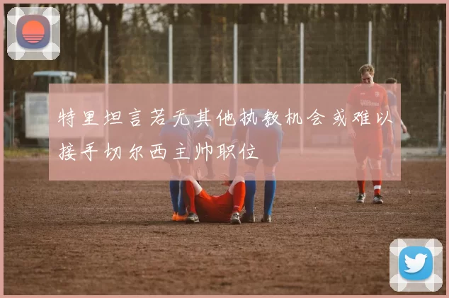 特里坦言若无其他执教机会或难以接手切尔西主帅职位