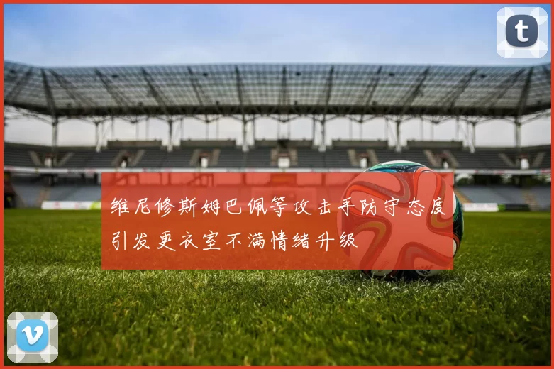 维尼修斯姆巴佩等攻击手防守态度引发更衣室不满情绪升级