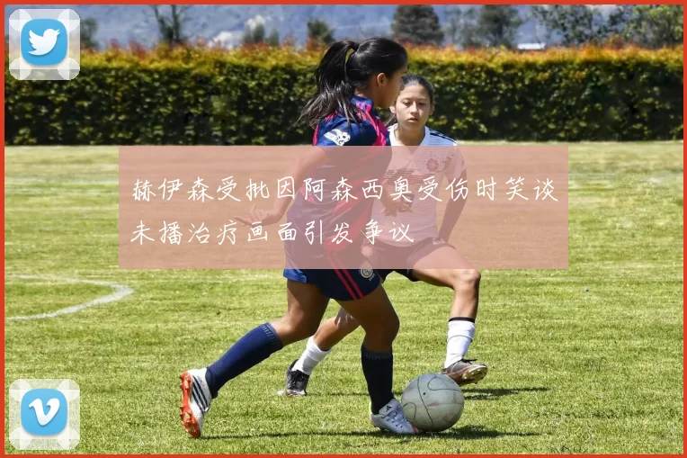 赫伊森受批因阿森西奥受伤时笑谈未播治疗画面引发争议