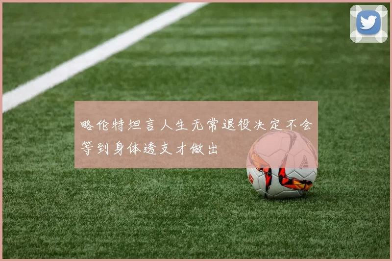 略伦特坦言人生无常退役决定不会等到身体透支才做出