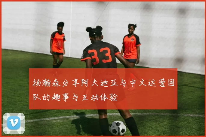 杨瀚森分享阿夫迪亚与中文运营团队的趣事与互动体验