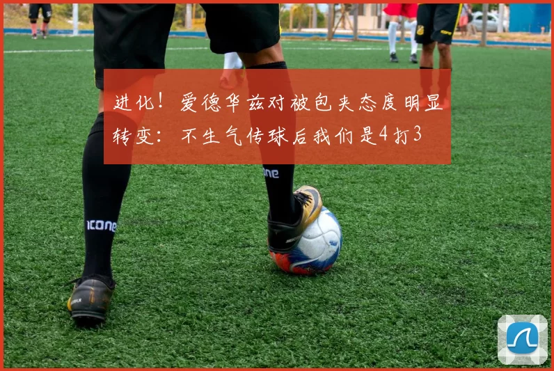 进化！爱德华兹对被包夹态度明显转变：不生气传球后我们是4打3